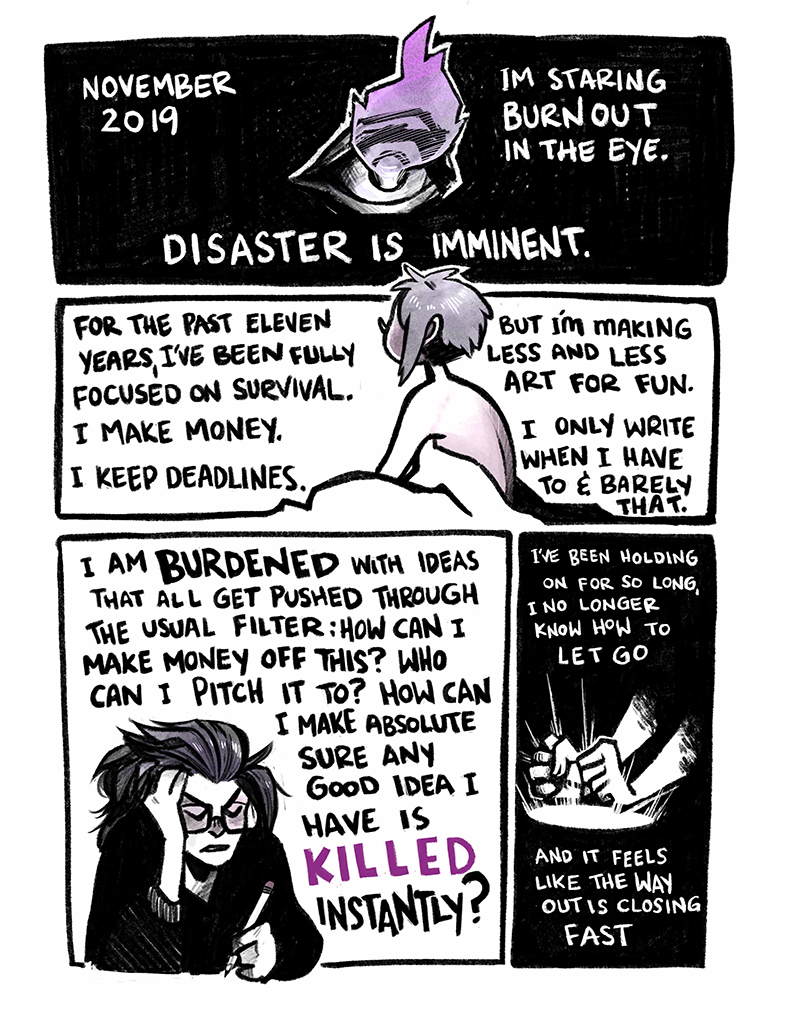 November 2019. I'm staring burnout in the eye. For the past eleven years, I've been fully focused on survival. I make money. I keep deadlines. But I'm making less and less art for fun. I only write when I have to and barely that. I am BURDENED with ideas that all get pushed through the usual filter: how can I make money off this? Who can I pitch it to? How can I make absolutely sure any good idea I have is killed instantly? I've been holding on for so long, I no longer know how to let go. And it feels like the way out is closing fast. 