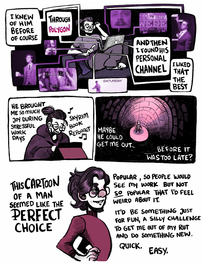 I knew of him before of course. Through Polygon. And then I found his personal channel. I liked that the best. He brought me so much joy during stressful work days. Maybe he could get me out before it was too late? This cartoon of a man seemed like the perfect choice. Popular, so people would see my work but not SO popular that I'd feel weird about it. It'd be something just for fun, a silly challenge to get me out of my rut and do something new. Quick. Easy.