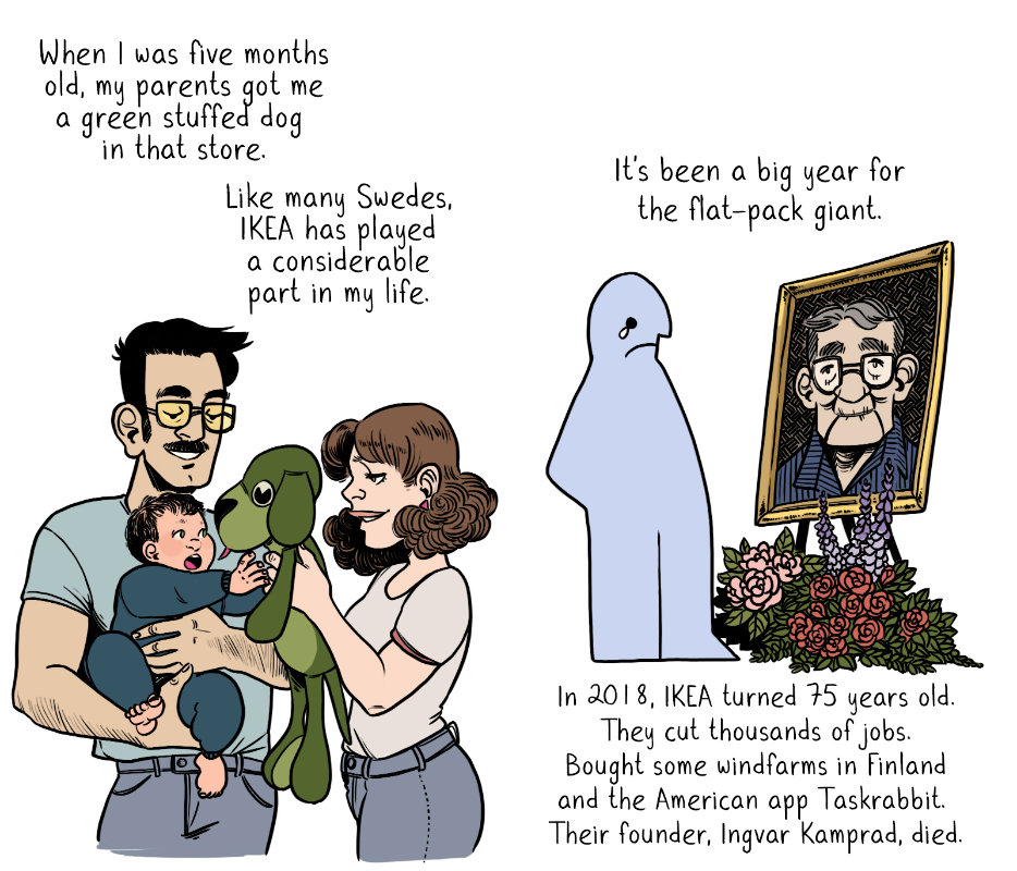 When I was five months old, my parents got me a green stuffed dog in that store. Like many Swedes, IKEA has played a considerable part in my life. It's been a big year for the flat-pack giant. In 2018, IKEA turned 75 years old. They cut thousands of jobs. Bought some windfarms in Finlands and the American app Taskrabbit. Their founder, Ingvar Kamprad, died.